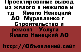 Проектирование-вывод из жилого в нежилое и тд. - Ямало-Ненецкий АО, Муравленко г. Строительство и ремонт » Услуги   . Ямало-Ненецкий АО